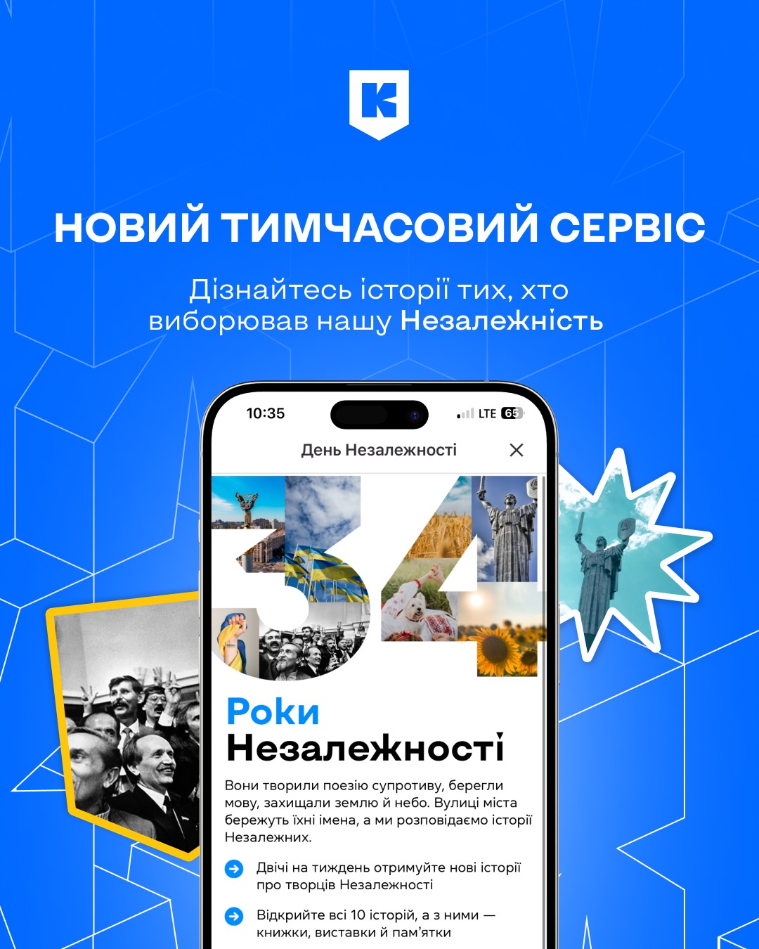 На синьому фоні з білими геометричними лініями зображено рекламний банер. У верхній частині — білий логотип із літерою «К» у щиті. Під ним великий напис: «Новий тимчасовий сервіс», а нижче — «Дізнайтесь історії тих, хто виборював нашу Незалежність».  У центрі показано смартфон із відкритим екраном сервісу. На ньому — напис: «34 роки Незалежності», де цифри «34» заповнені фотографіями: прапор України, соняшники, поле пшениці, пам’ятник Батьківщині-Матері, українські воїни, люди з прапорами. Під текстом — пояснення, що сервіс розповідає історії творців Незалежності та пропонує нові матеріали двічі на тиждень.  Ліворуч унизу — чорно-біле фото людей, які радіють і показують знак «V» (перемога). Праворуч — синя зірочка з білою обводкою та фото пам’ятника Батьківщині-Матері.